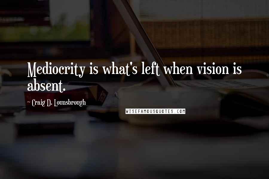 Craig D. Lounsbrough Quotes: Mediocrity is what's left when vision is absent.