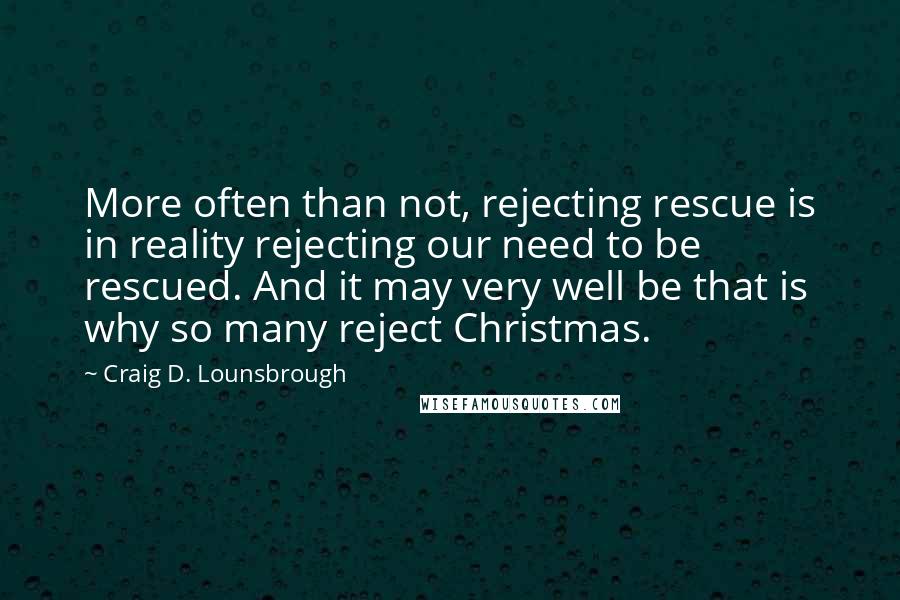 Craig D. Lounsbrough Quotes: More often than not, rejecting rescue is in reality rejecting our need to be rescued. And it may very well be that is why so many reject Christmas.