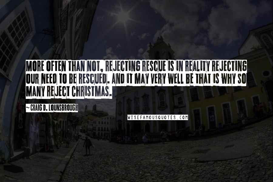 Craig D. Lounsbrough Quotes: More often than not, rejecting rescue is in reality rejecting our need to be rescued. And it may very well be that is why so many reject Christmas.