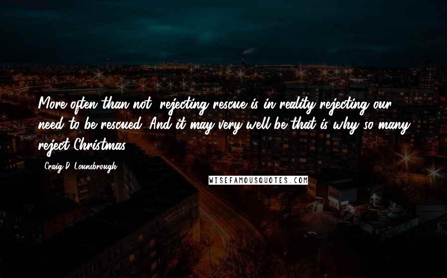 Craig D. Lounsbrough Quotes: More often than not, rejecting rescue is in reality rejecting our need to be rescued. And it may very well be that is why so many reject Christmas.