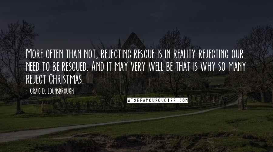 Craig D. Lounsbrough Quotes: More often than not, rejecting rescue is in reality rejecting our need to be rescued. And it may very well be that is why so many reject Christmas.