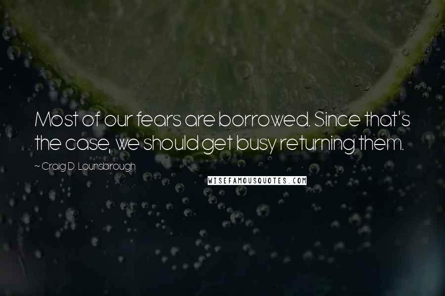 Craig D. Lounsbrough Quotes: Most of our fears are borrowed. Since that's the case, we should get busy returning them.