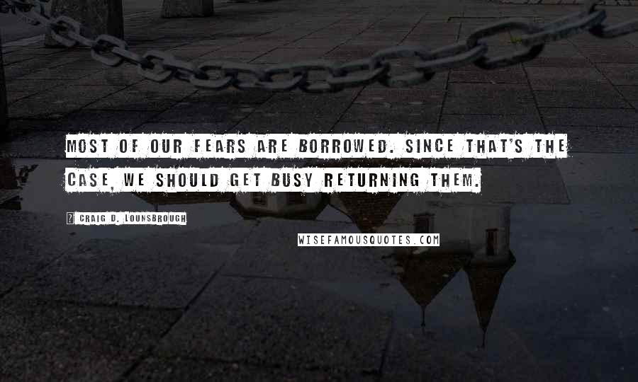 Craig D. Lounsbrough Quotes: Most of our fears are borrowed. Since that's the case, we should get busy returning them.