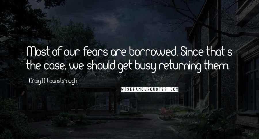 Craig D. Lounsbrough Quotes: Most of our fears are borrowed. Since that's the case, we should get busy returning them.