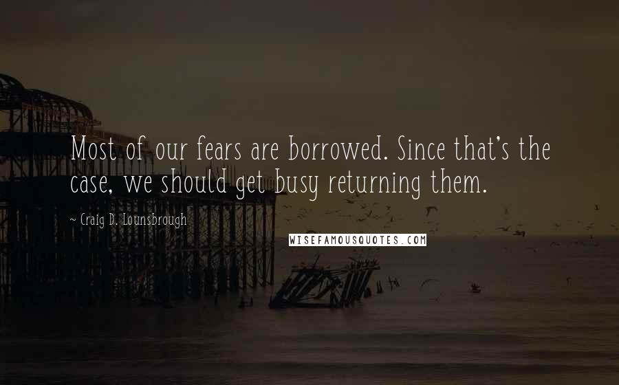 Craig D. Lounsbrough Quotes: Most of our fears are borrowed. Since that's the case, we should get busy returning them.