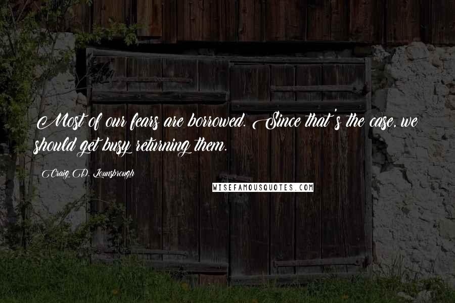 Craig D. Lounsbrough Quotes: Most of our fears are borrowed. Since that's the case, we should get busy returning them.