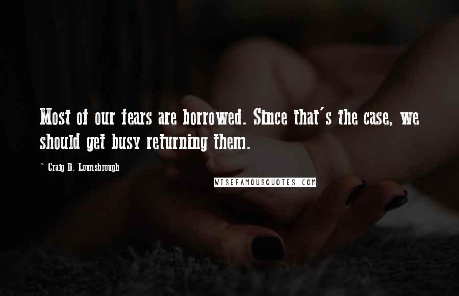 Craig D. Lounsbrough Quotes: Most of our fears are borrowed. Since that's the case, we should get busy returning them.