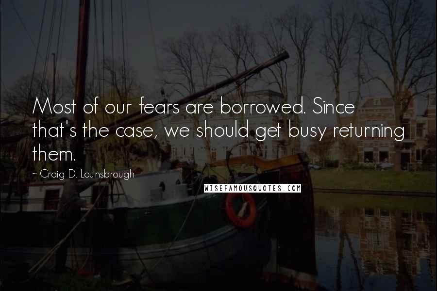 Craig D. Lounsbrough Quotes: Most of our fears are borrowed. Since that's the case, we should get busy returning them.