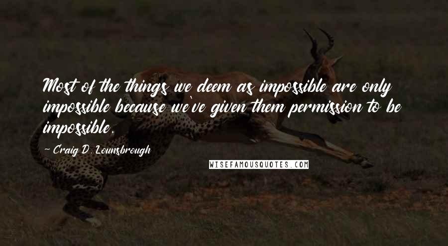 Craig D. Lounsbrough Quotes: Most of the things we deem as impossible are only impossible because we've given them permission to be impossible.