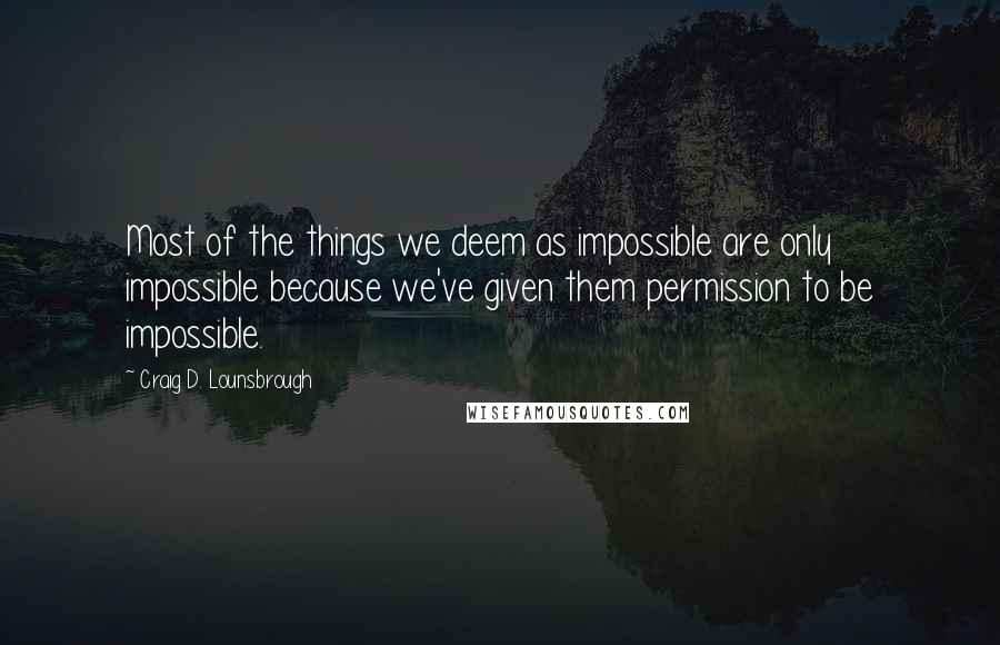 Craig D. Lounsbrough Quotes: Most of the things we deem as impossible are only impossible because we've given them permission to be impossible.