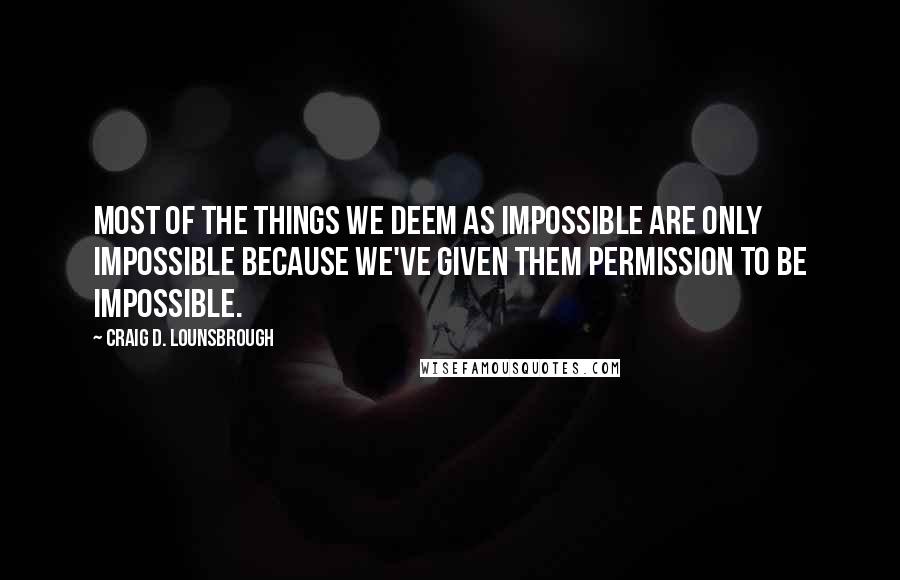 Craig D. Lounsbrough Quotes: Most of the things we deem as impossible are only impossible because we've given them permission to be impossible.