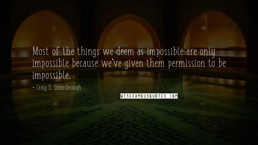 Craig D. Lounsbrough Quotes: Most of the things we deem as impossible are only impossible because we've given them permission to be impossible.