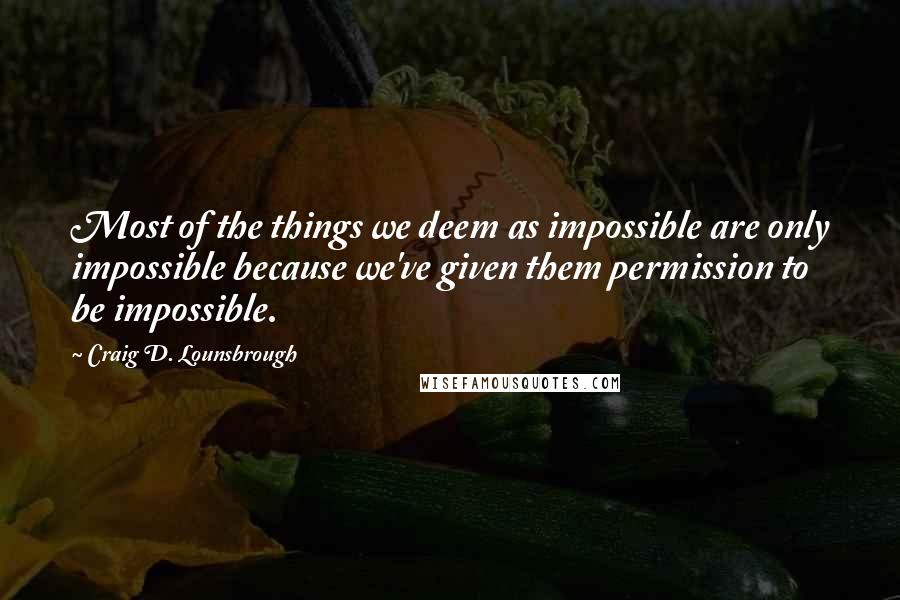 Craig D. Lounsbrough Quotes: Most of the things we deem as impossible are only impossible because we've given them permission to be impossible.