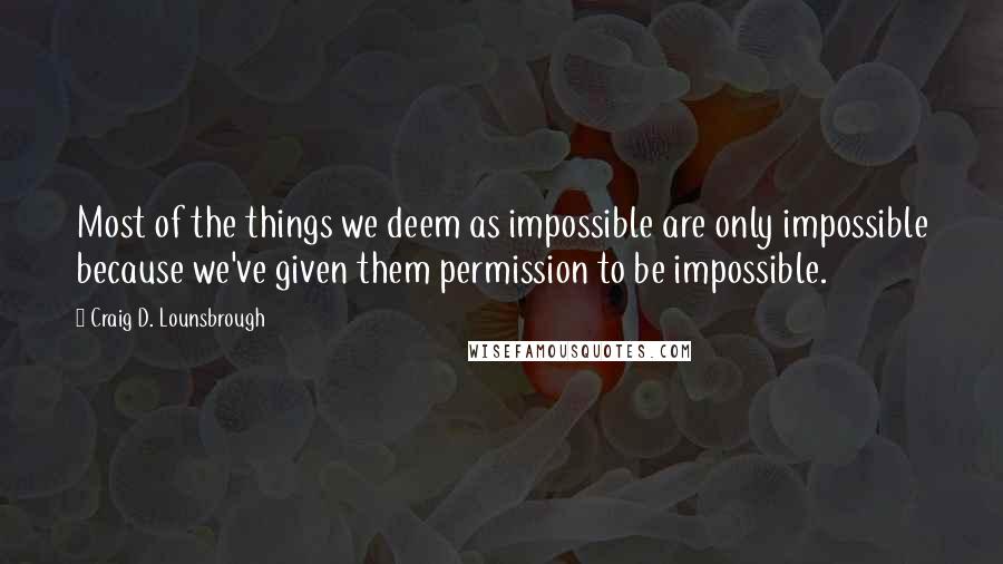 Craig D. Lounsbrough Quotes: Most of the things we deem as impossible are only impossible because we've given them permission to be impossible.