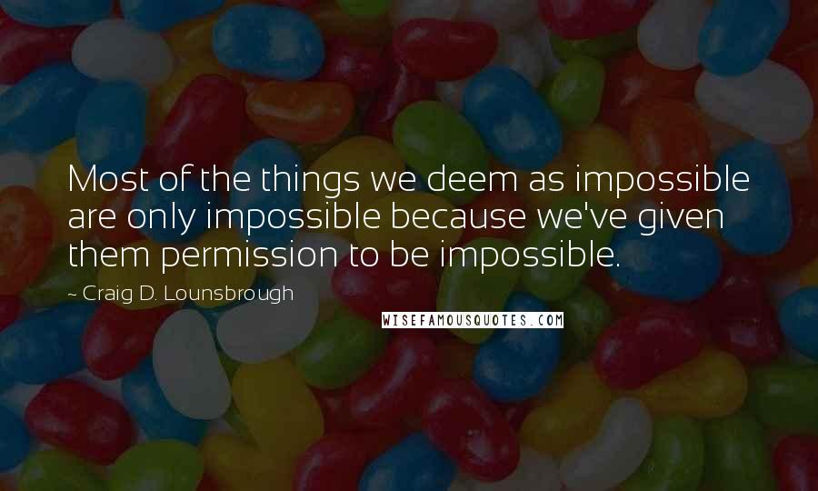 Craig D. Lounsbrough Quotes: Most of the things we deem as impossible are only impossible because we've given them permission to be impossible.