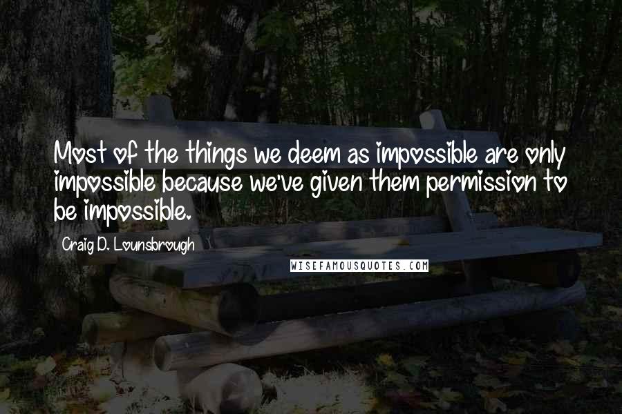 Craig D. Lounsbrough Quotes: Most of the things we deem as impossible are only impossible because we've given them permission to be impossible.