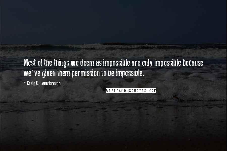 Craig D. Lounsbrough Quotes: Most of the things we deem as impossible are only impossible because we've given them permission to be impossible.