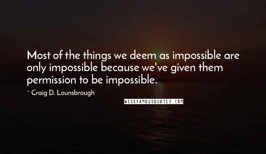 Craig D. Lounsbrough Quotes: Most of the things we deem as impossible are only impossible because we've given them permission to be impossible.