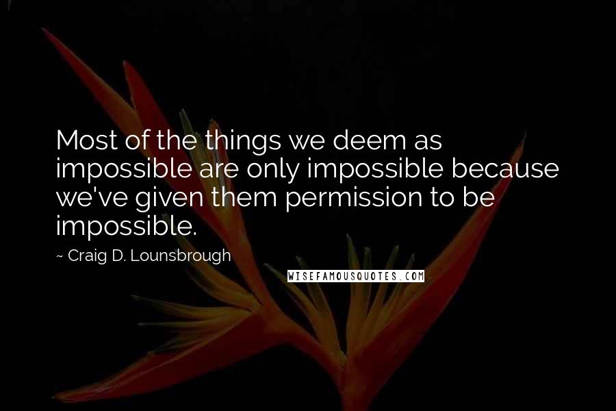 Craig D. Lounsbrough Quotes: Most of the things we deem as impossible are only impossible because we've given them permission to be impossible.