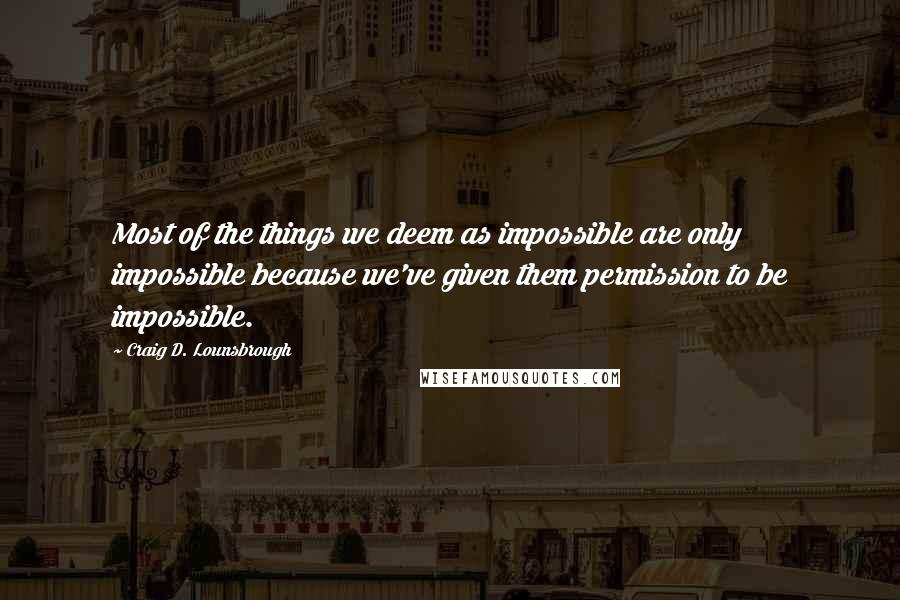 Craig D. Lounsbrough Quotes: Most of the things we deem as impossible are only impossible because we've given them permission to be impossible.