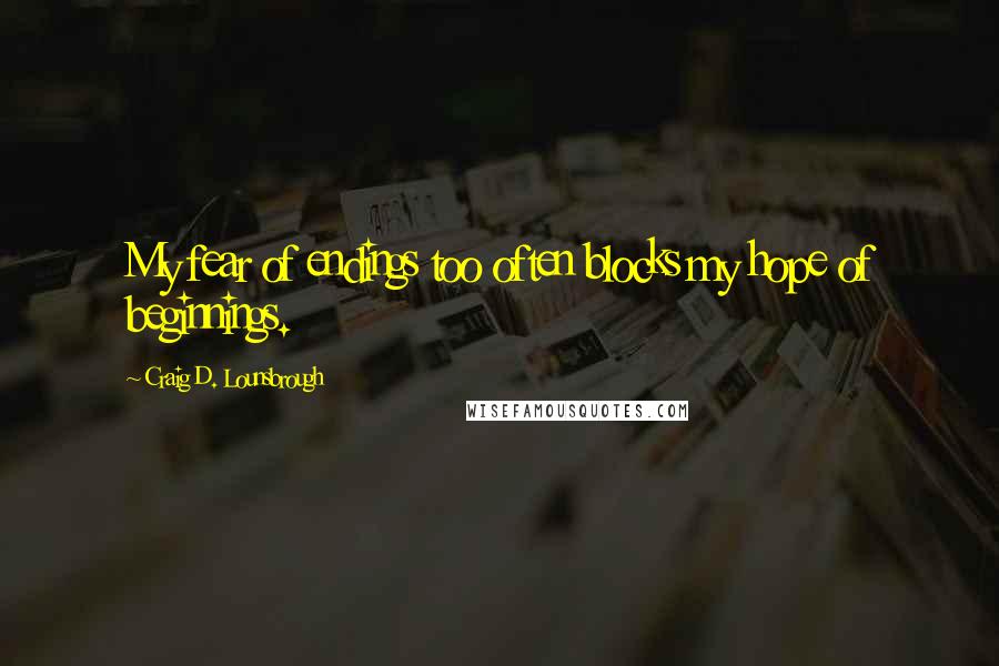 Craig D. Lounsbrough Quotes: My fear of endings too often blocks my hope of beginnings.