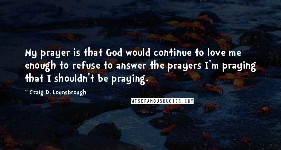 Craig D. Lounsbrough Quotes: My prayer is that God would continue to love me enough to refuse to answer the prayers I'm praying that I shouldn't be praying.