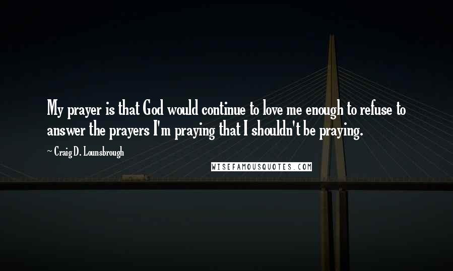 Craig D. Lounsbrough Quotes: My prayer is that God would continue to love me enough to refuse to answer the prayers I'm praying that I shouldn't be praying.