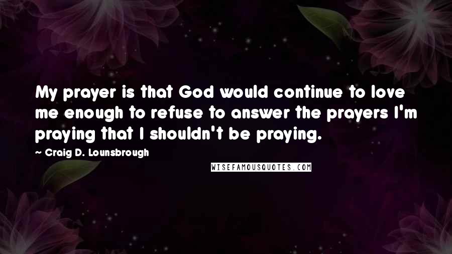 Craig D. Lounsbrough Quotes: My prayer is that God would continue to love me enough to refuse to answer the prayers I'm praying that I shouldn't be praying.