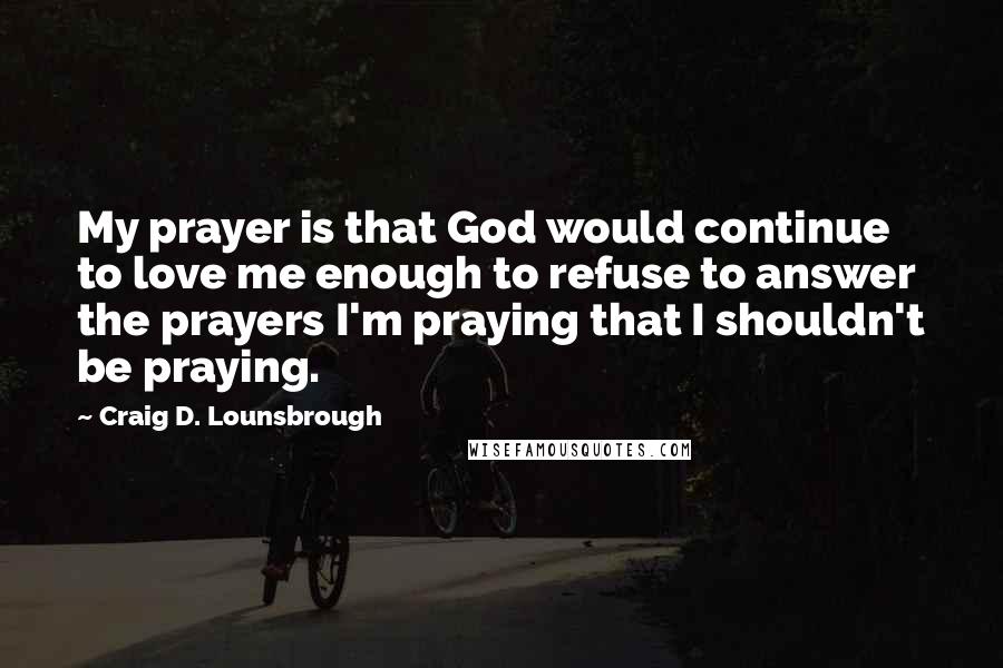 Craig D. Lounsbrough Quotes: My prayer is that God would continue to love me enough to refuse to answer the prayers I'm praying that I shouldn't be praying.