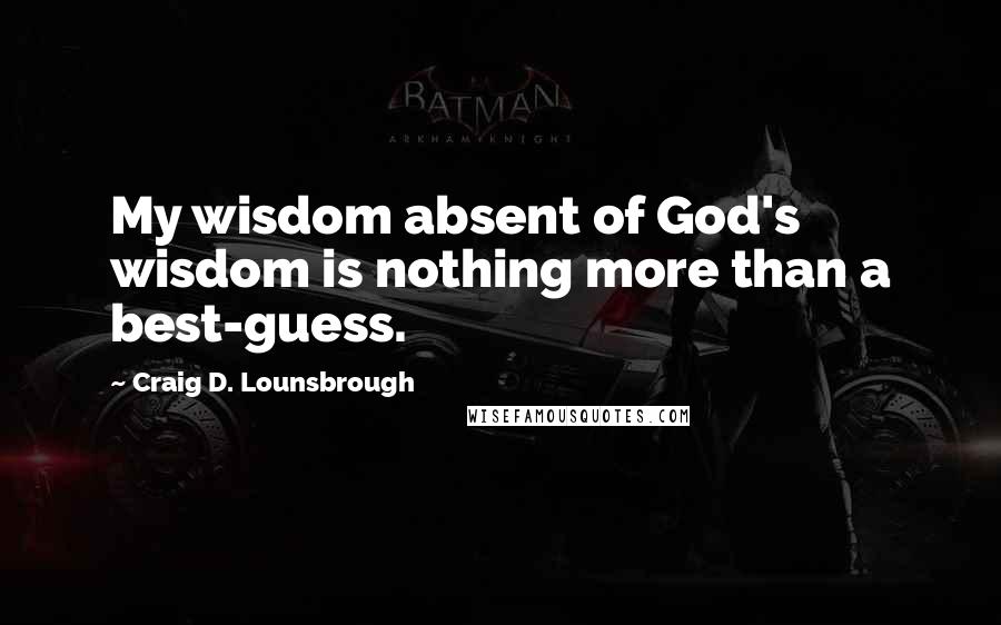 Craig D. Lounsbrough Quotes: My wisdom absent of God's wisdom is nothing more than a best-guess.