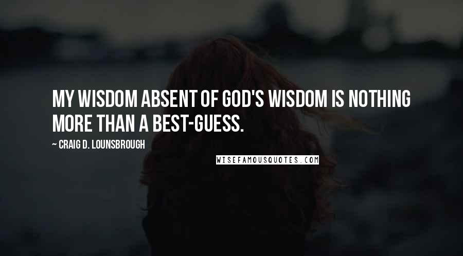 Craig D. Lounsbrough Quotes: My wisdom absent of God's wisdom is nothing more than a best-guess.