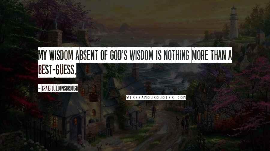 Craig D. Lounsbrough Quotes: My wisdom absent of God's wisdom is nothing more than a best-guess.