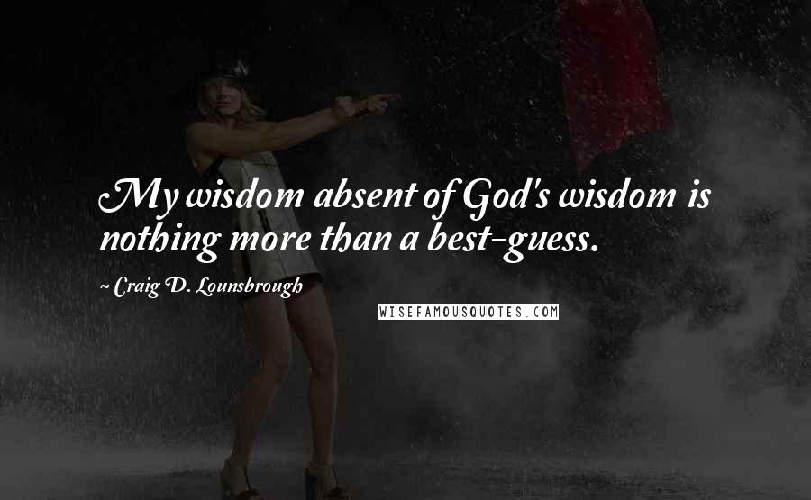 Craig D. Lounsbrough Quotes: My wisdom absent of God's wisdom is nothing more than a best-guess.