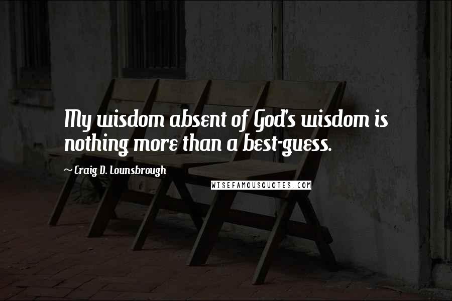 Craig D. Lounsbrough Quotes: My wisdom absent of God's wisdom is nothing more than a best-guess.