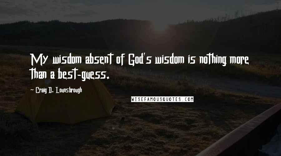 Craig D. Lounsbrough Quotes: My wisdom absent of God's wisdom is nothing more than a best-guess.