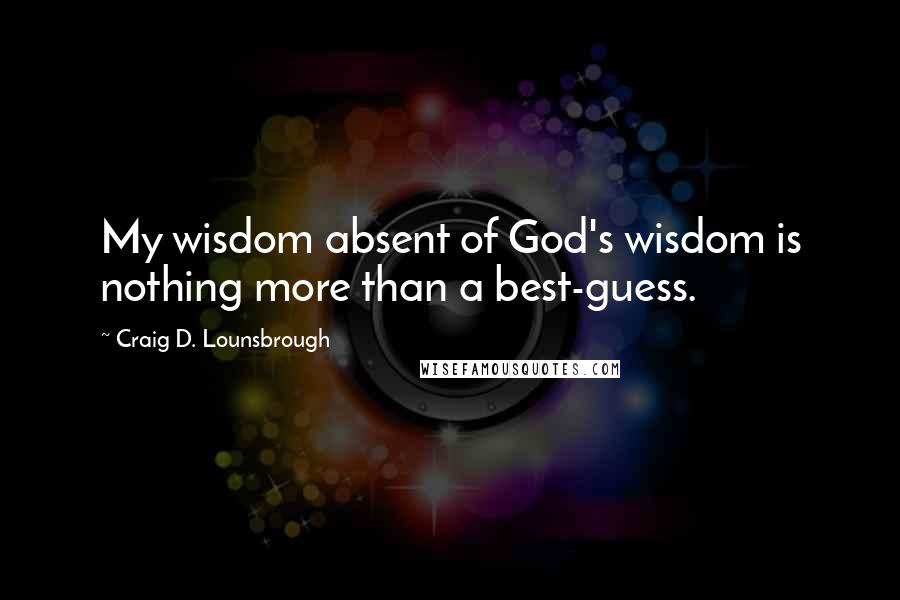 Craig D. Lounsbrough Quotes: My wisdom absent of God's wisdom is nothing more than a best-guess.