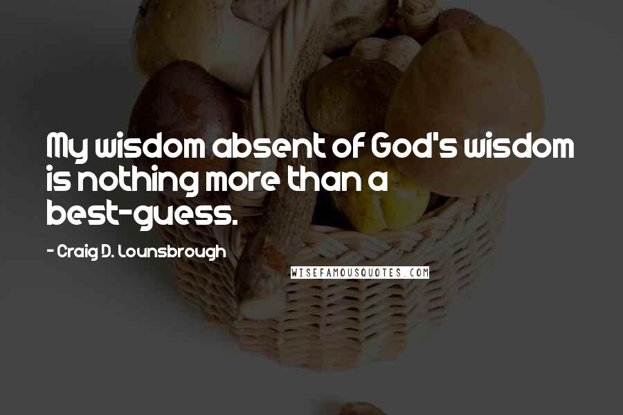 Craig D. Lounsbrough Quotes: My wisdom absent of God's wisdom is nothing more than a best-guess.