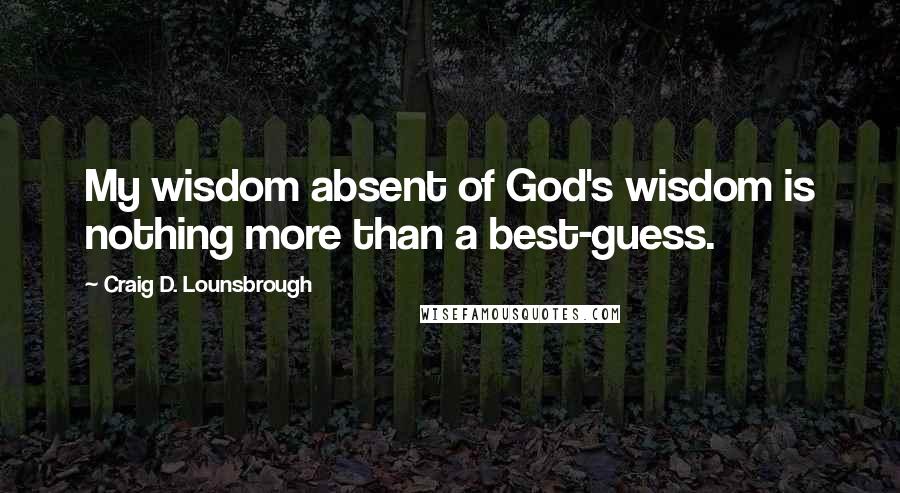 Craig D. Lounsbrough Quotes: My wisdom absent of God's wisdom is nothing more than a best-guess.