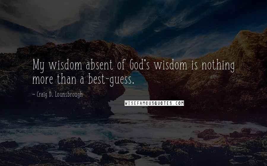 Craig D. Lounsbrough Quotes: My wisdom absent of God's wisdom is nothing more than a best-guess.