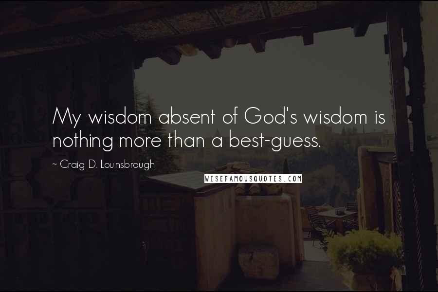 Craig D. Lounsbrough Quotes: My wisdom absent of God's wisdom is nothing more than a best-guess.