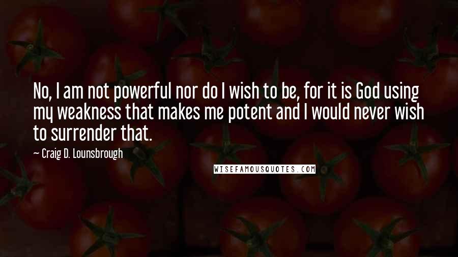 Craig D. Lounsbrough Quotes: No, I am not powerful nor do I wish to be, for it is God using my weakness that makes me potent and I would never wish to surrender that.