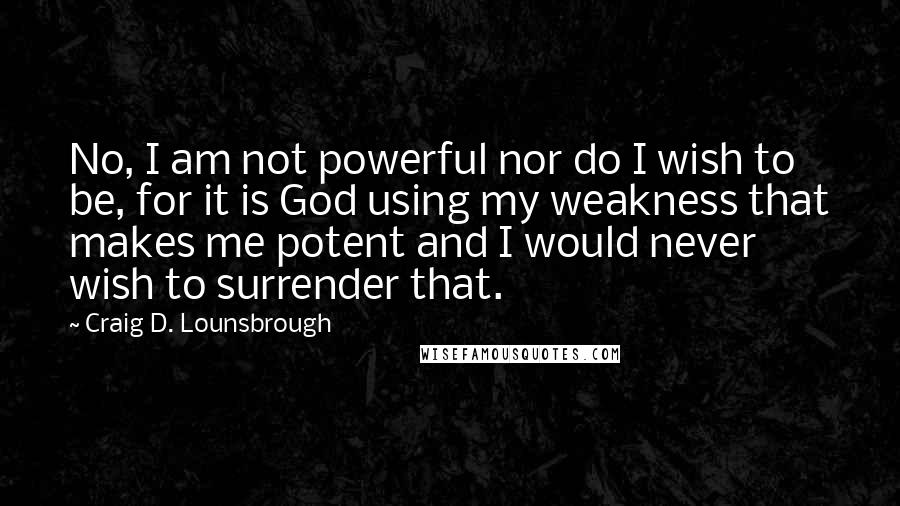 Craig D. Lounsbrough Quotes: No, I am not powerful nor do I wish to be, for it is God using my weakness that makes me potent and I would never wish to surrender that.