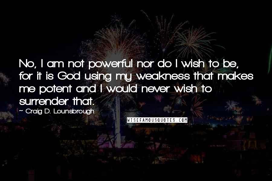 Craig D. Lounsbrough Quotes: No, I am not powerful nor do I wish to be, for it is God using my weakness that makes me potent and I would never wish to surrender that.