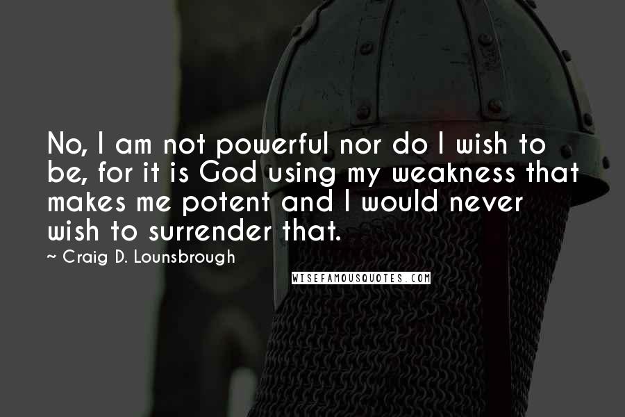 Craig D. Lounsbrough Quotes: No, I am not powerful nor do I wish to be, for it is God using my weakness that makes me potent and I would never wish to surrender that.