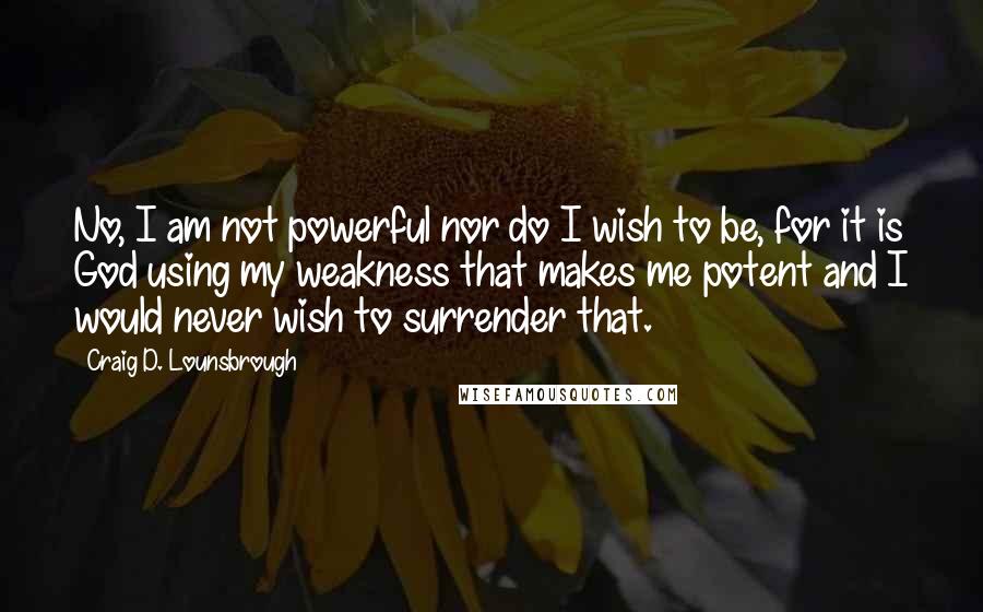 Craig D. Lounsbrough Quotes: No, I am not powerful nor do I wish to be, for it is God using my weakness that makes me potent and I would never wish to surrender that.