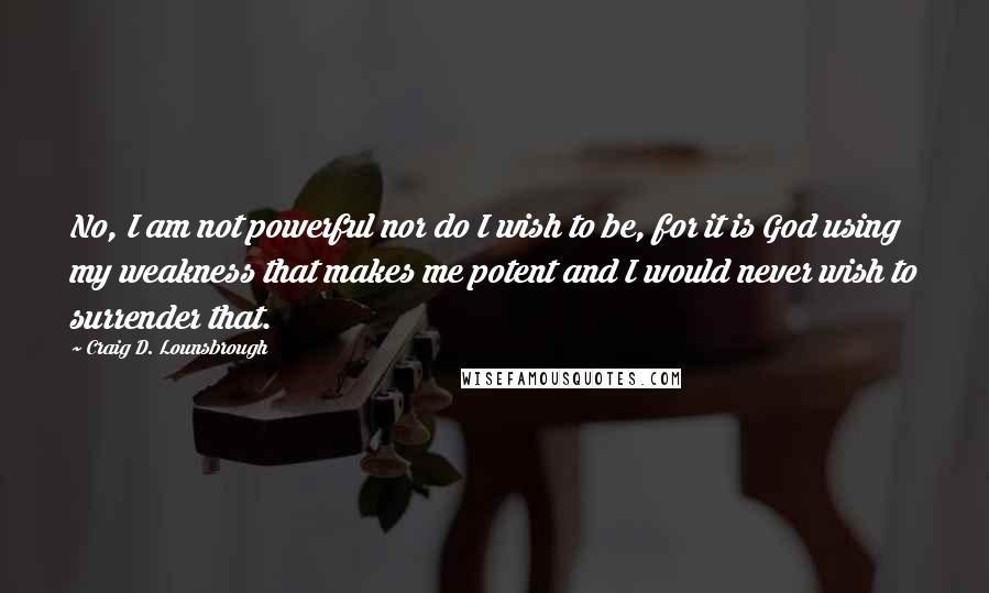 Craig D. Lounsbrough Quotes: No, I am not powerful nor do I wish to be, for it is God using my weakness that makes me potent and I would never wish to surrender that.