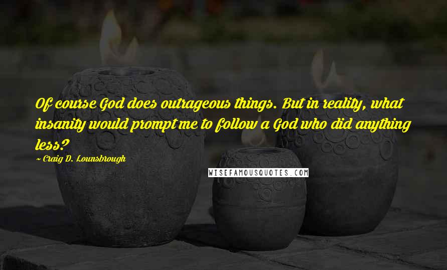 Craig D. Lounsbrough Quotes: Of course God does outrageous things. But in reality, what insanity would prompt me to follow a God who did anything less?