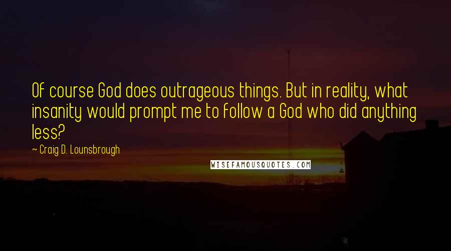 Craig D. Lounsbrough Quotes: Of course God does outrageous things. But in reality, what insanity would prompt me to follow a God who did anything less?