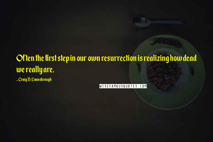 Craig D. Lounsbrough Quotes: Often the first step in our own resurrection is realizing how dead we really are.