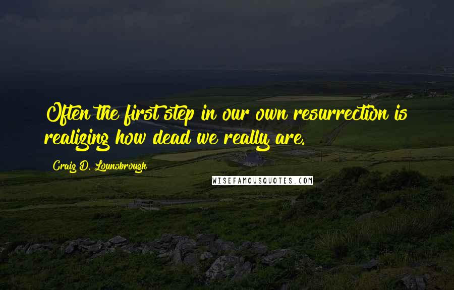 Craig D. Lounsbrough Quotes: Often the first step in our own resurrection is realizing how dead we really are.